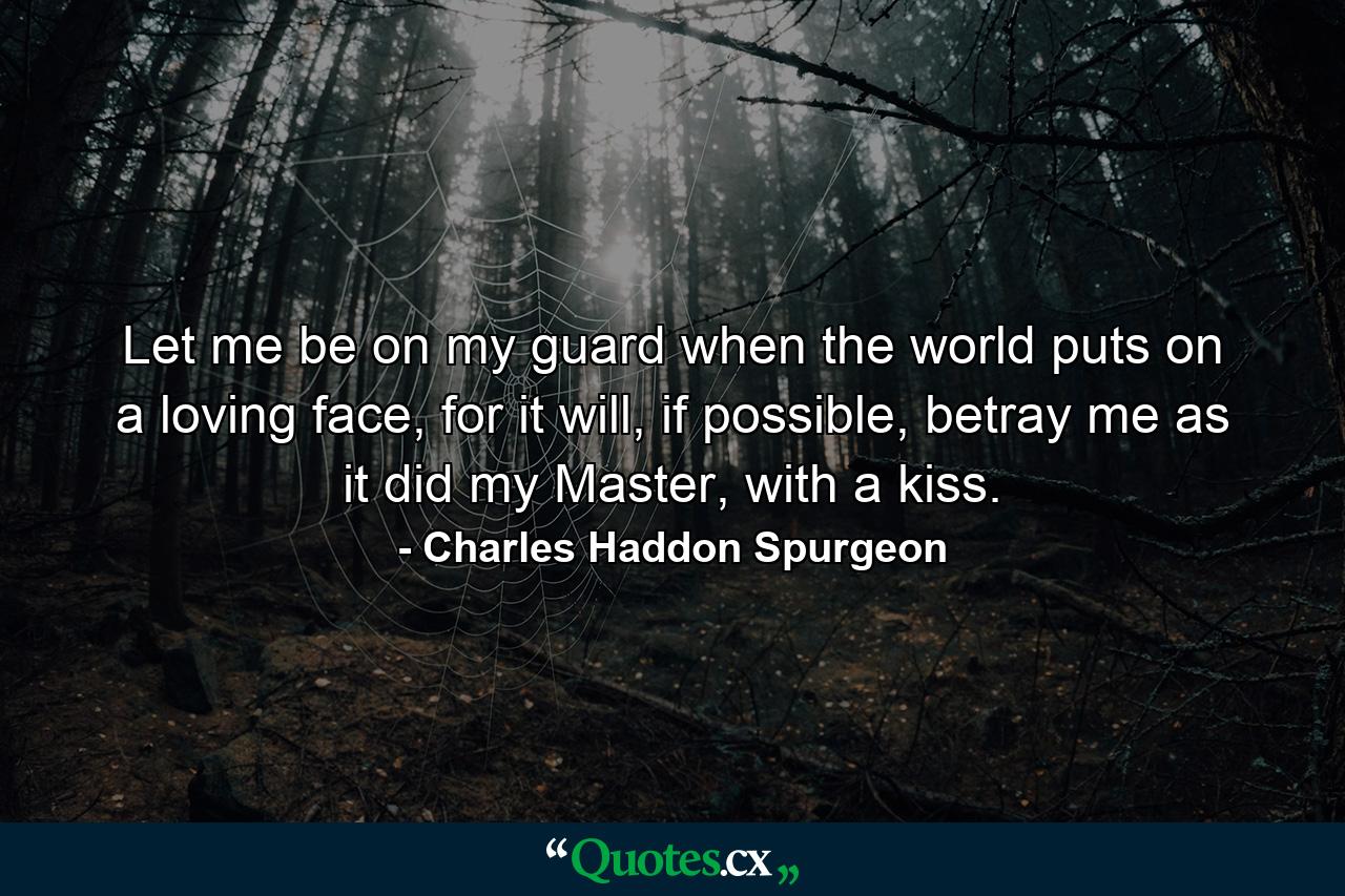 Let me be on my guard when the world puts on a loving face, for it will, if possible, betray me as it did my Master, with a kiss. - Quote by Charles Haddon Spurgeon