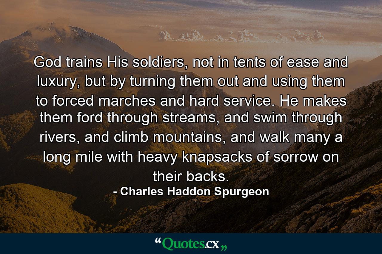 God trains His soldiers, not in tents of ease and luxury, but by turning them out and using them to forced marches and hard service. He makes them ford through streams, and swim through rivers, and climb mountains, and walk many a long mile with heavy knapsacks of sorrow on their backs. - Quote by Charles Haddon Spurgeon