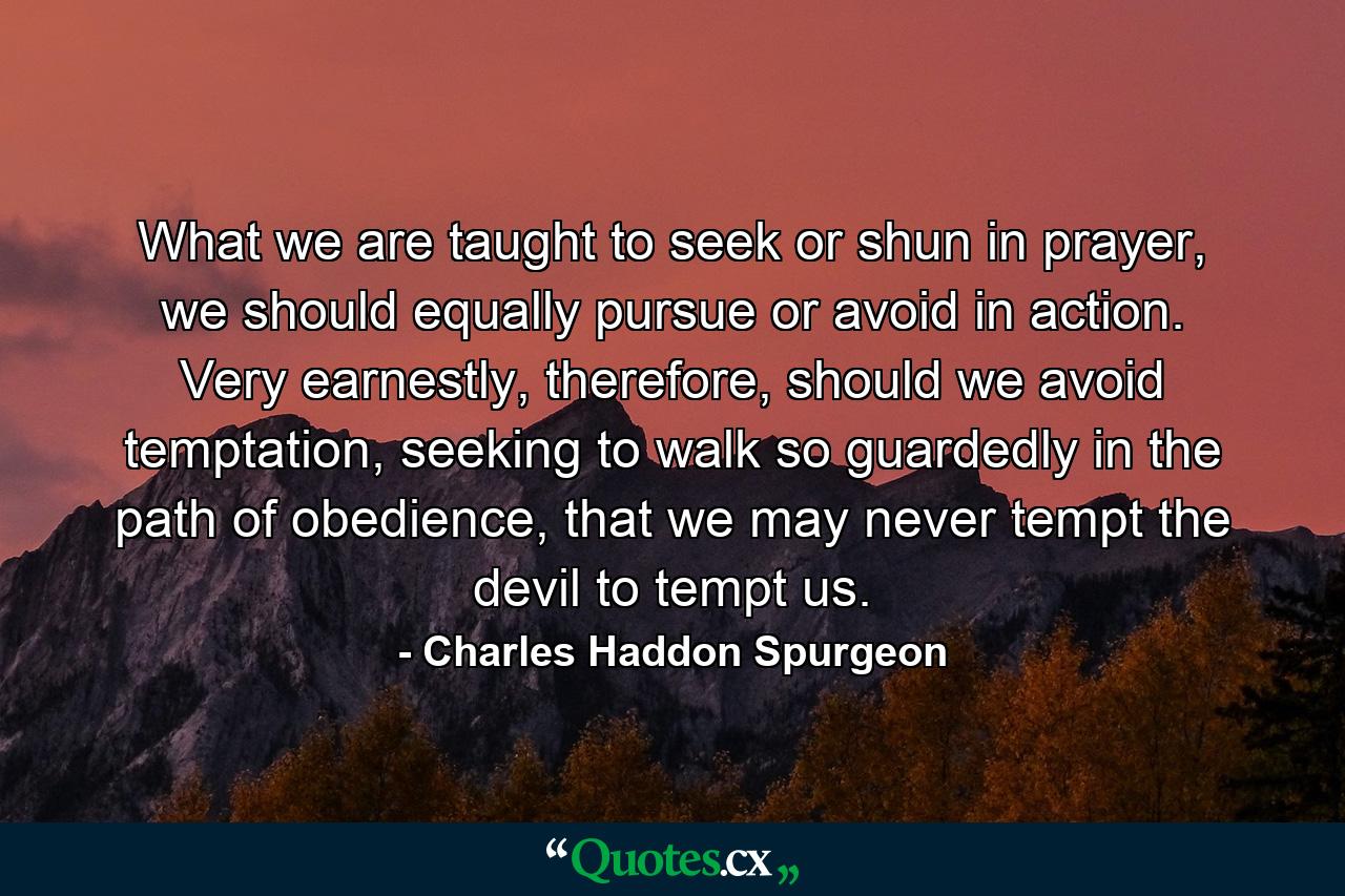 What we are taught to seek or shun in prayer, we should equally pursue or avoid in action. Very earnestly, therefore, should we avoid temptation, seeking to walk so guardedly in the path of obedience, that we may never tempt the devil to tempt us. - Quote by Charles Haddon Spurgeon