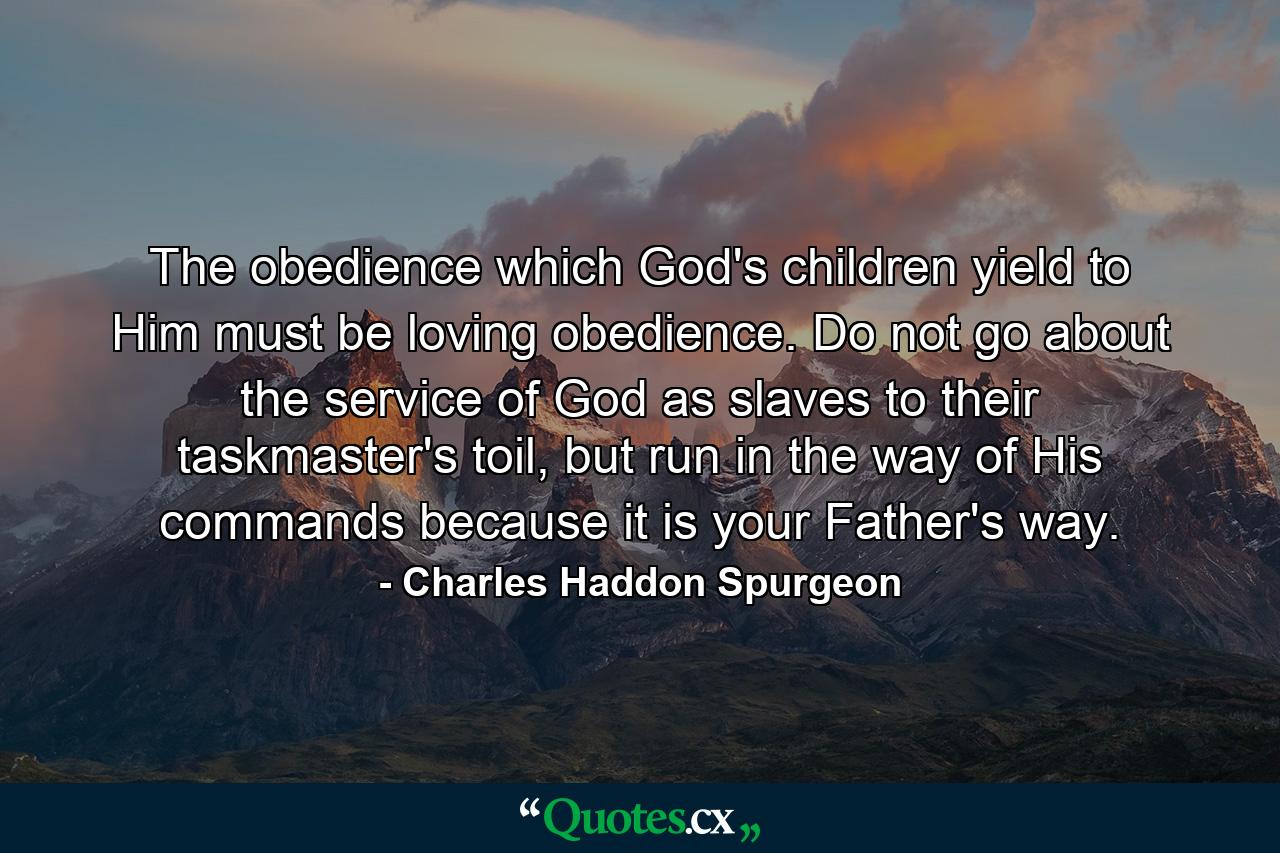 The obedience which God's children yield to Him must be loving obedience. Do not go about the service of God as slaves to their taskmaster's toil, but run in the way of His commands because it is your Father's way. - Quote by Charles Haddon Spurgeon