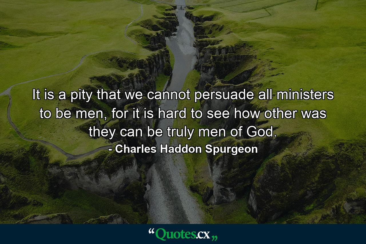 It is a pity that we cannot persuade all ministers to be men, for it is hard to see how other was they can be truly men of God. - Quote by Charles Haddon Spurgeon