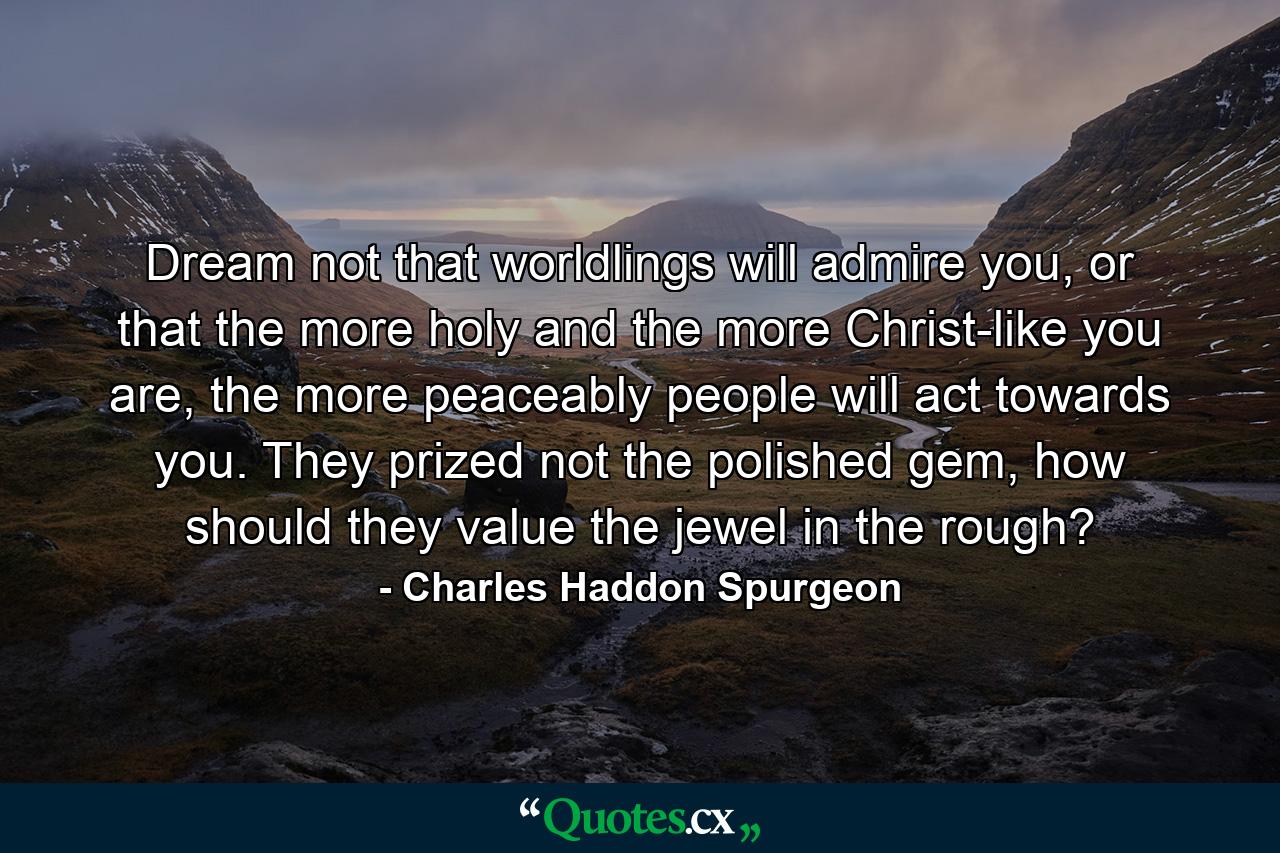 Dream not that worldlings will admire you, or that the more holy and the more Christ-like you are, the more peaceably people will act towards you. They prized not the polished gem, how should they value the jewel in the rough? - Quote by Charles Haddon Spurgeon