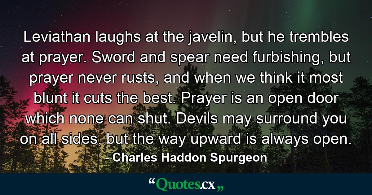 Leviathan laughs at the javelin, but he trembles at prayer. Sword and spear need furbishing, but prayer never rusts, and when we think it most blunt it cuts the best. Prayer is an open door which none can shut. Devils may surround you on all sides, but the way upward is always open. - Quote by Charles Haddon Spurgeon