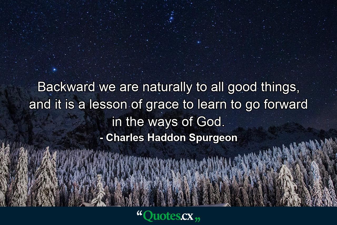 Backward we are naturally to all good things, and it is a lesson of grace to learn to go forward in the ways of God. - Quote by Charles Haddon Spurgeon