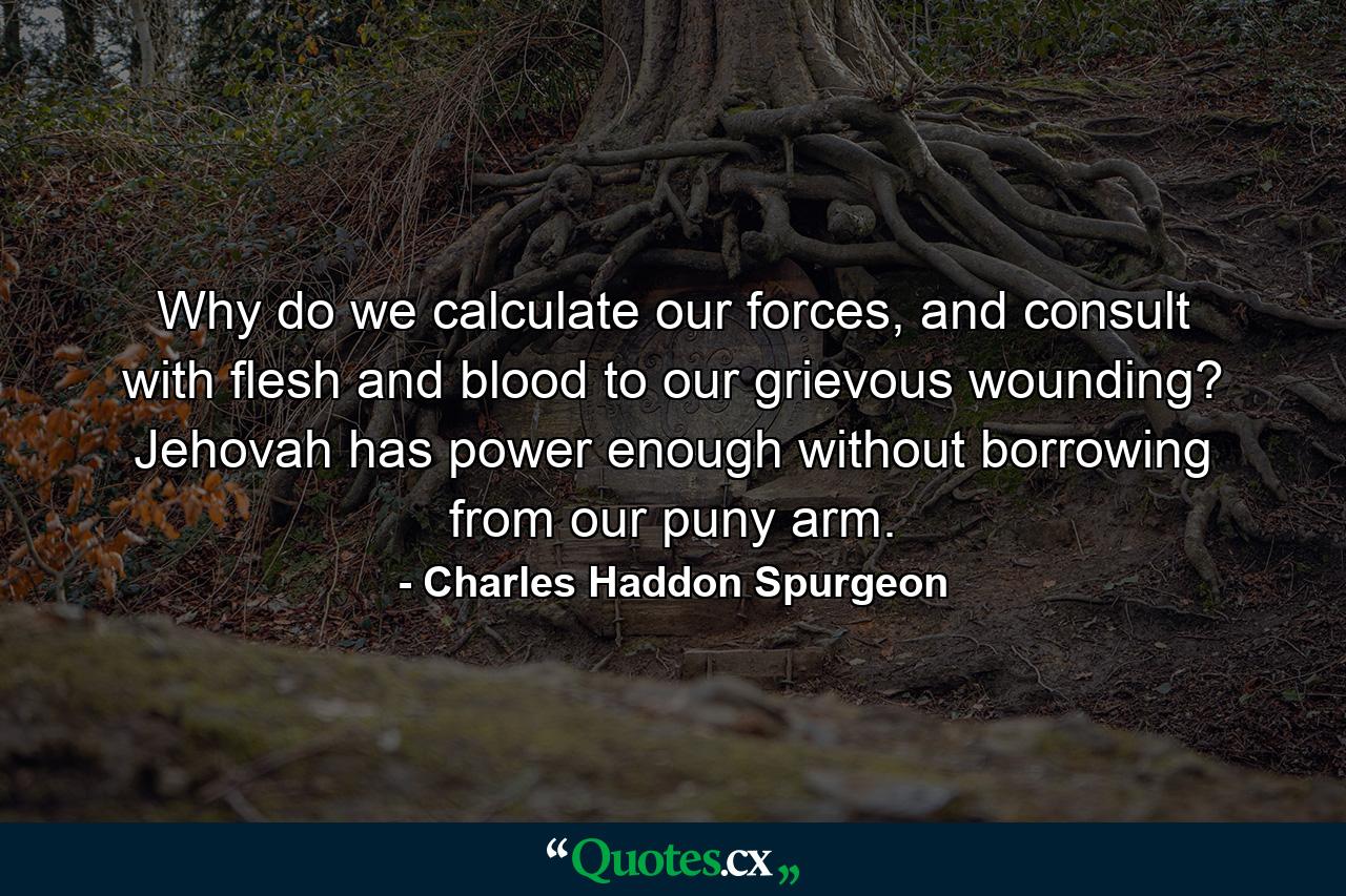 Why do we calculate our forces, and consult with flesh and blood to our grievous wounding? Jehovah has power enough without borrowing from our puny arm. - Quote by Charles Haddon Spurgeon