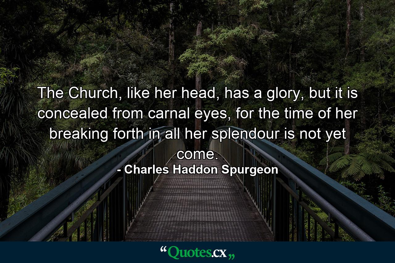 The Church, like her head, has a glory, but it is concealed from carnal eyes, for the time of her breaking forth in all her splendour is not yet come. - Quote by Charles Haddon Spurgeon