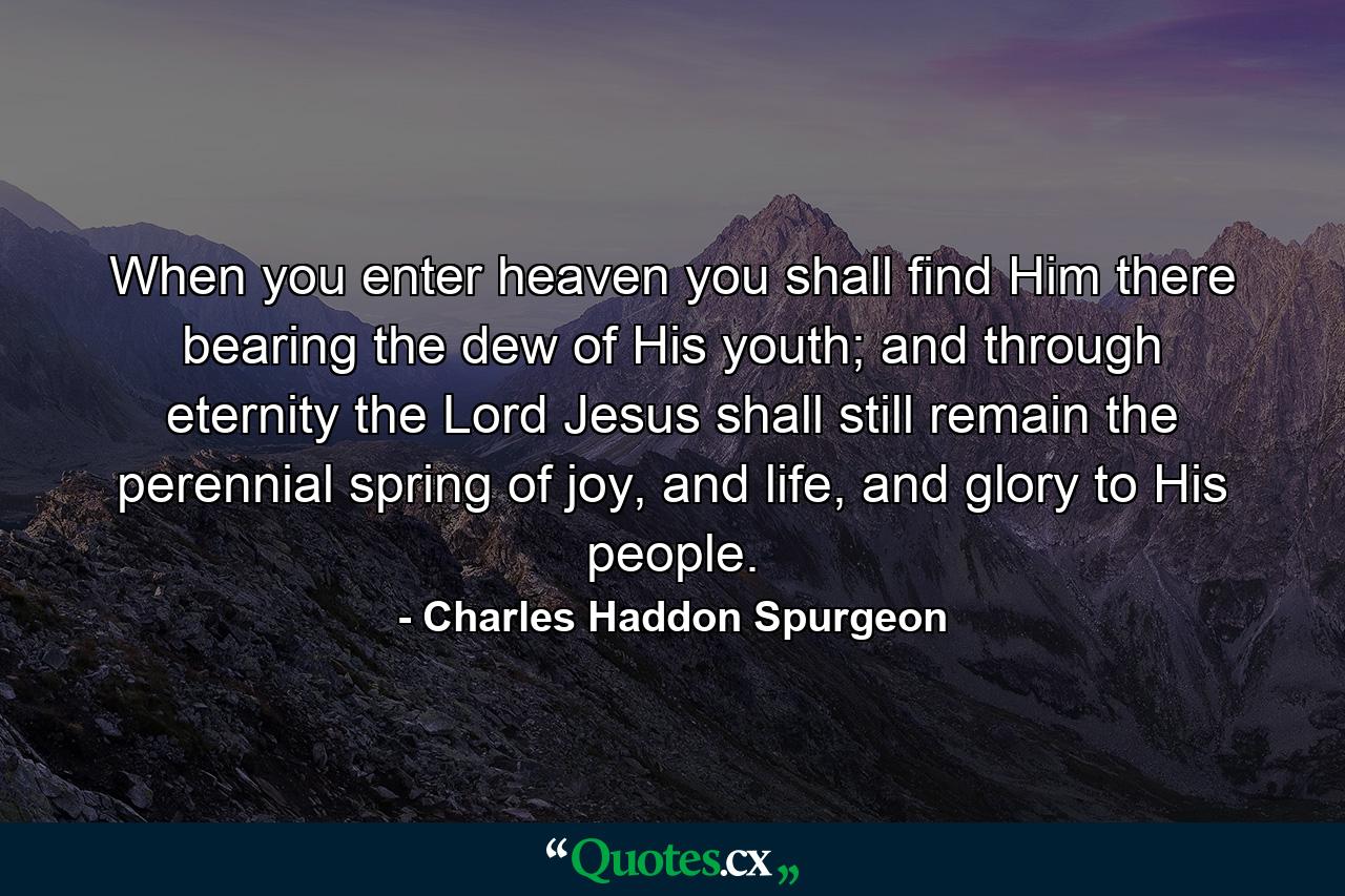 When you enter heaven you shall find Him there bearing the dew of His youth; and through eternity the Lord Jesus shall still remain the perennial spring of joy, and life, and glory to His people. - Quote by Charles Haddon Spurgeon