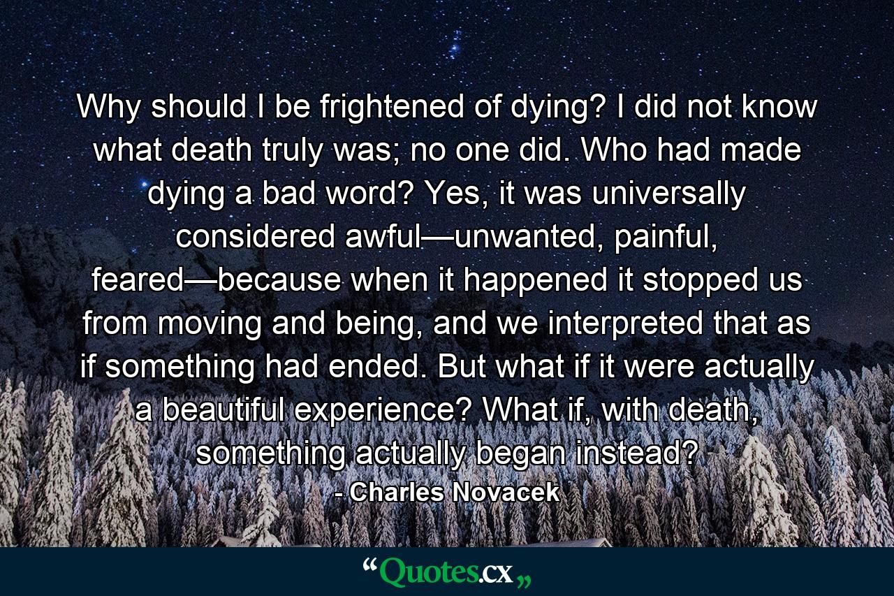 Why should I be frightened of dying? I did not know what death truly was; no one did. Who had made dying a bad word? Yes, it was universally considered awful—unwanted, painful, feared—because when it happened it stopped us from moving and being, and we interpreted that as if something had ended. But what if it were actually a beautiful experience? What if, with death, something actually began instead? - Quote by Charles Novacek