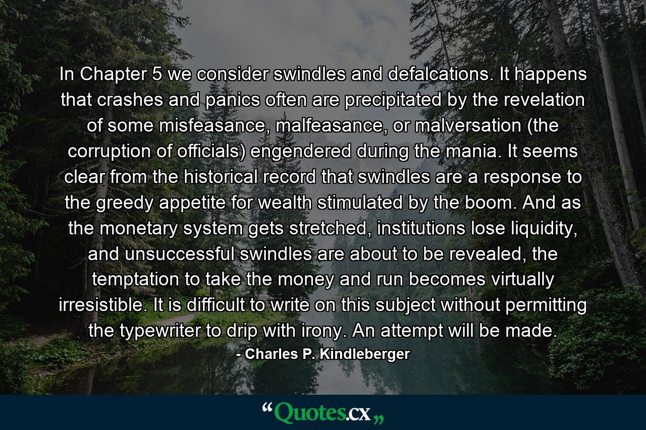 In Chapter 5 we consider swindles and defalcations. It happens that crashes and panics often are precipitated by the revelation of some misfeasance, malfeasance, or malversation (the corruption of officials) engendered during the mania. It seems clear from the historical record that swindles are a response to the greedy appetite for wealth stimulated by the boom. And as the monetary system gets stretched, institutions lose liquidity, and unsuccessful swindles are about to be revealed, the temptation to take the money and run becomes virtually irresistible. It is difficult to write on this subject without permitting the typewriter to drip with irony. An attempt will be made. - Quote by Charles P. Kindleberger