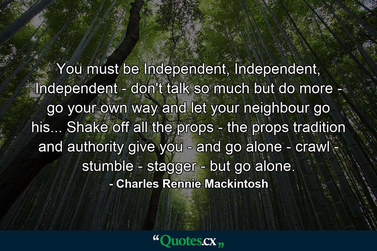 You must be Independent, Independent, Independent - don't talk so much but do more - go your own way and let your neighbour go his... Shake off all the props - the props tradition and authority give you - and go alone - crawl - stumble - stagger - but go alone. - Quote by Charles Rennie Mackintosh