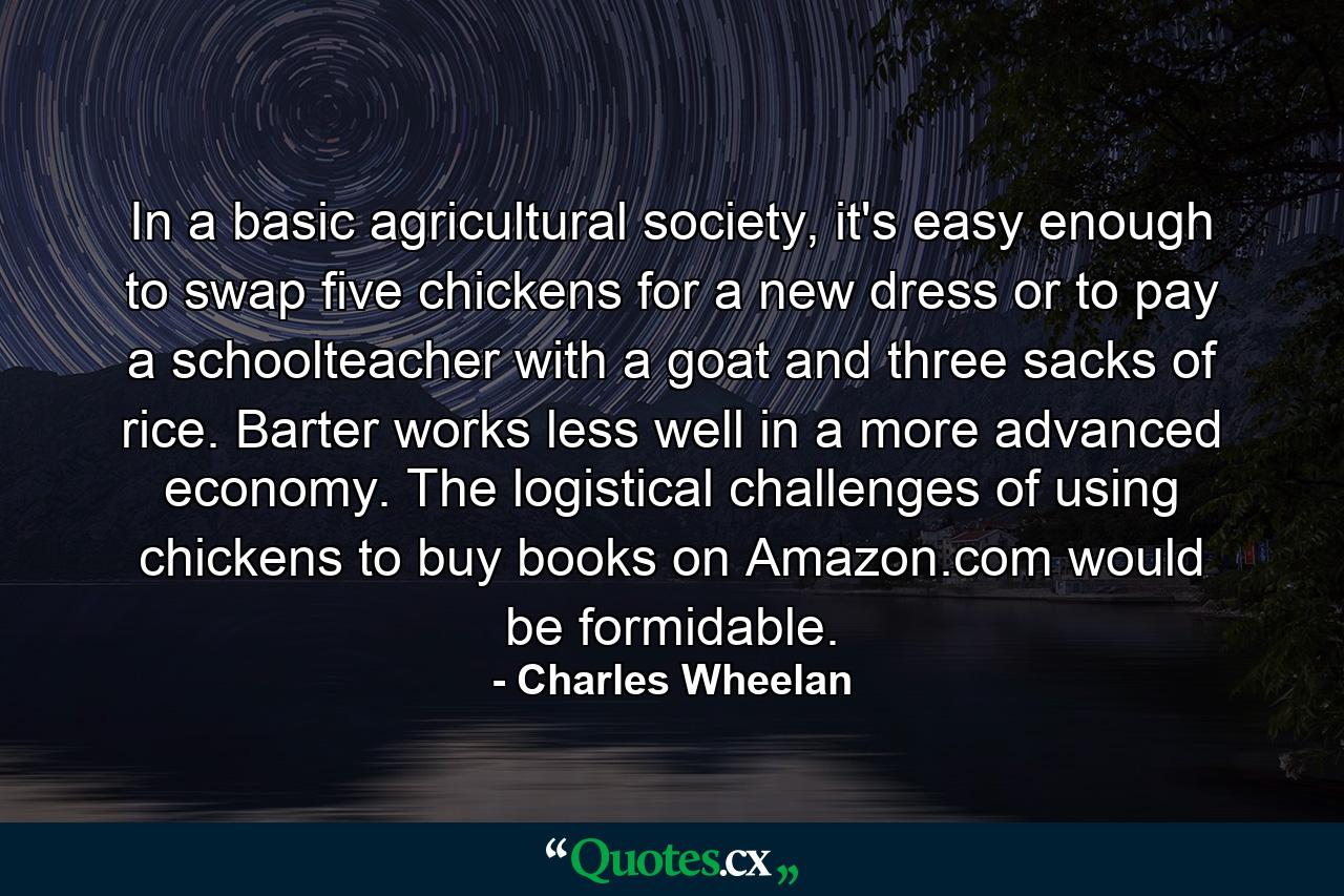 In a basic agricultural society, it's easy enough to swap five chickens for a new dress or to pay a schoolteacher with a goat and three sacks of rice. Barter works less well in a more advanced economy. The logistical challenges of using chickens to buy books on Amazon.com would be formidable. - Quote by Charles Wheelan