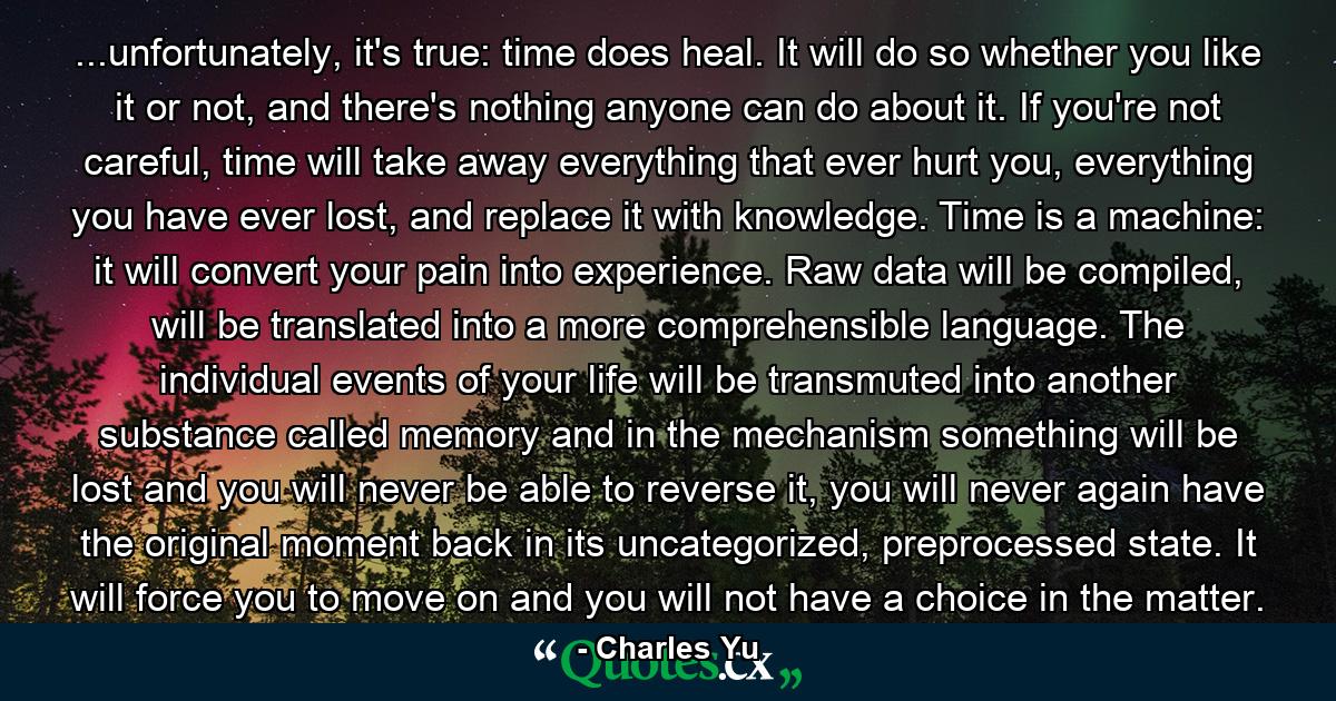 ...unfortunately, it's true: time does heal. It will do so whether you like it or not, and there's nothing anyone can do about it. If you're not careful, time will take away everything that ever hurt you, everything you have ever lost, and replace it with knowledge. Time is a machine: it will convert your pain into experience. Raw data will be compiled, will be translated into a more comprehensible language. The individual events of your life will be transmuted into another substance called memory and in the mechanism something will be lost and you will never be able to reverse it, you will never again have the original moment back in its uncategorized, preprocessed state. It will force you to move on and you will not have a choice in the matter. - Quote by Charles Yu