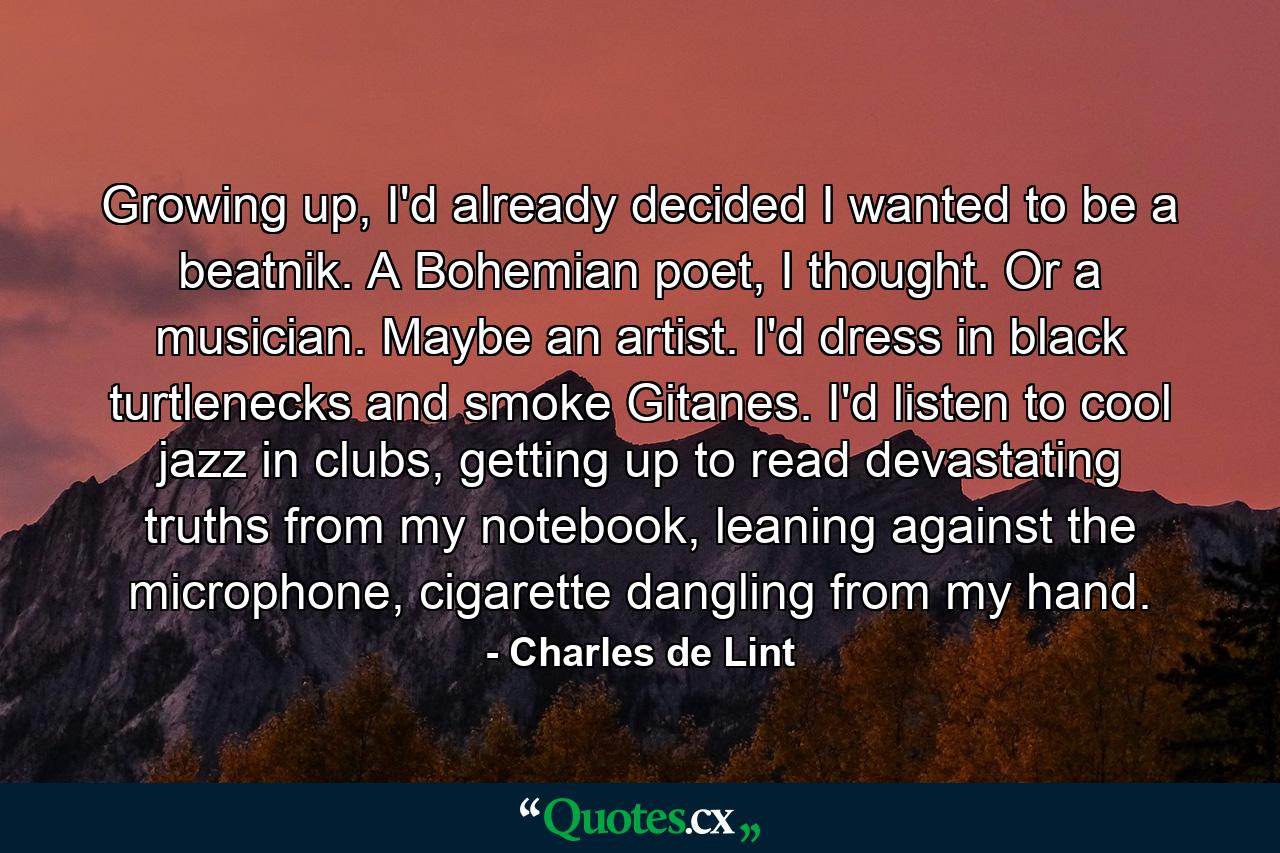 Growing up, I'd already decided I wanted to be a beatnik. A Bohemian poet, I thought. Or a musician. Maybe an artist. I'd dress in black turtlenecks and smoke Gitanes. I'd listen to cool jazz in clubs, getting up to read devastating truths from my notebook, leaning against the microphone, cigarette dangling from my hand. - Quote by Charles de Lint