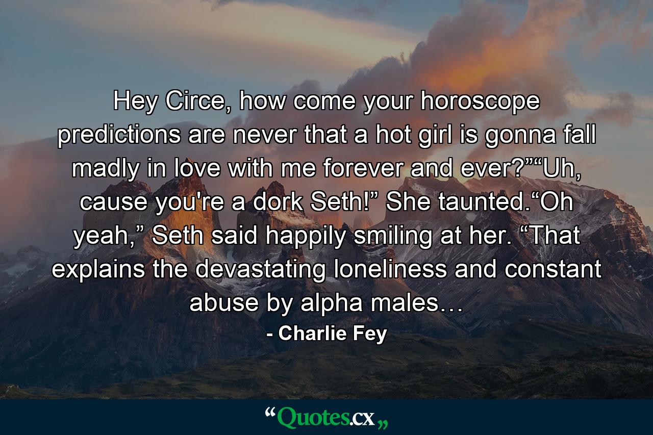 Hey Circe, how come your horoscope predictions are never that a hot girl is gonna fall madly in love with me forever and ever?”“Uh, cause you're a dork Seth!” She taunted.“Oh yeah,” Seth said happily smiling at her. “That explains the devastating loneliness and constant abuse by alpha males… - Quote by Charlie Fey