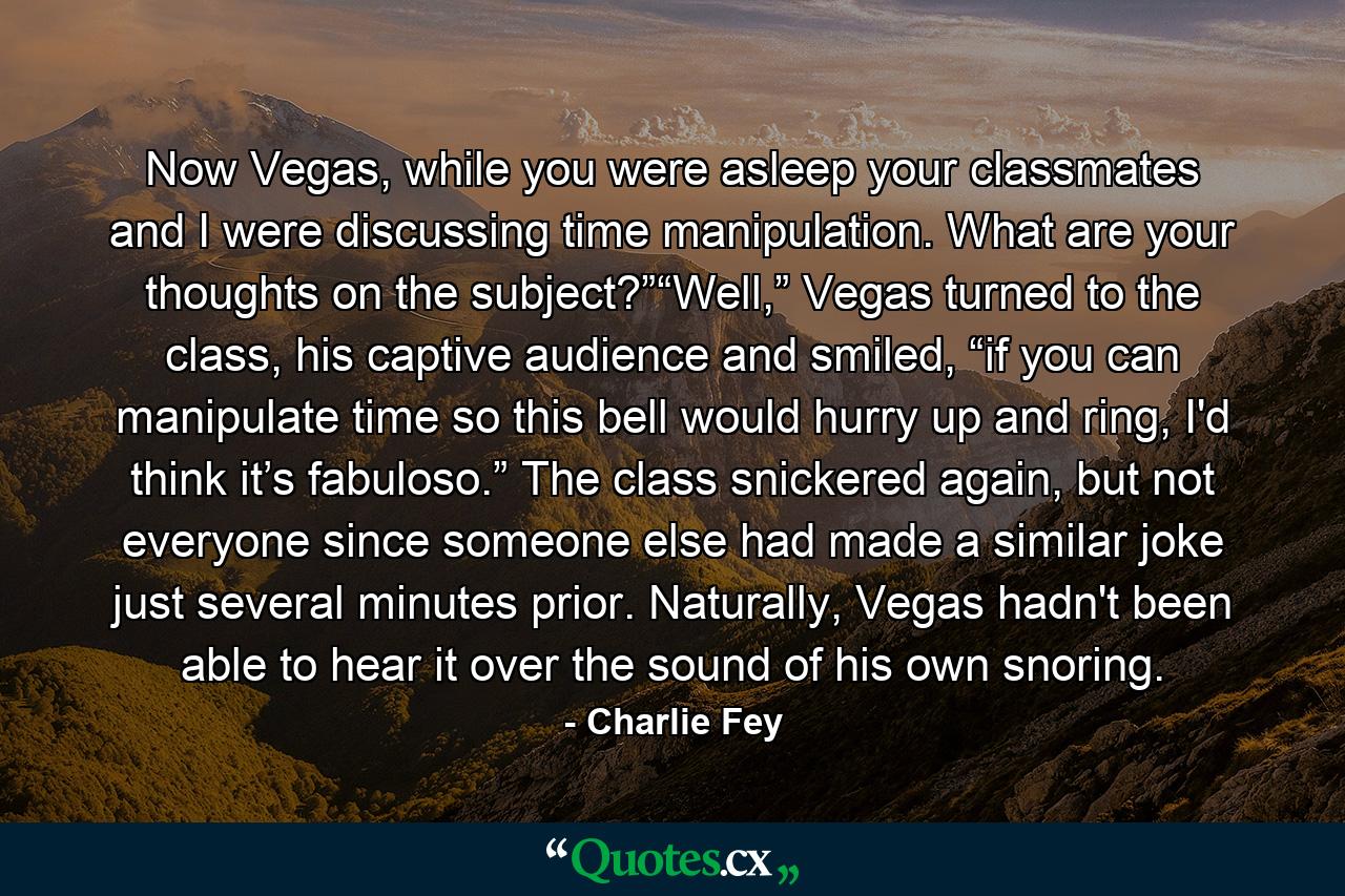 Now Vegas, while you were asleep your classmates and I were discussing time manipulation. What are your thoughts on the subject?”“Well,” Vegas turned to the class, his captive audience and smiled, “if you can manipulate time so this bell would hurry up and ring, I'd think it’s fabuloso.” The class snickered again, but not everyone since someone else had made a similar joke just several minutes prior. Naturally, Vegas hadn't been able to hear it over the sound of his own snoring. - Quote by Charlie Fey