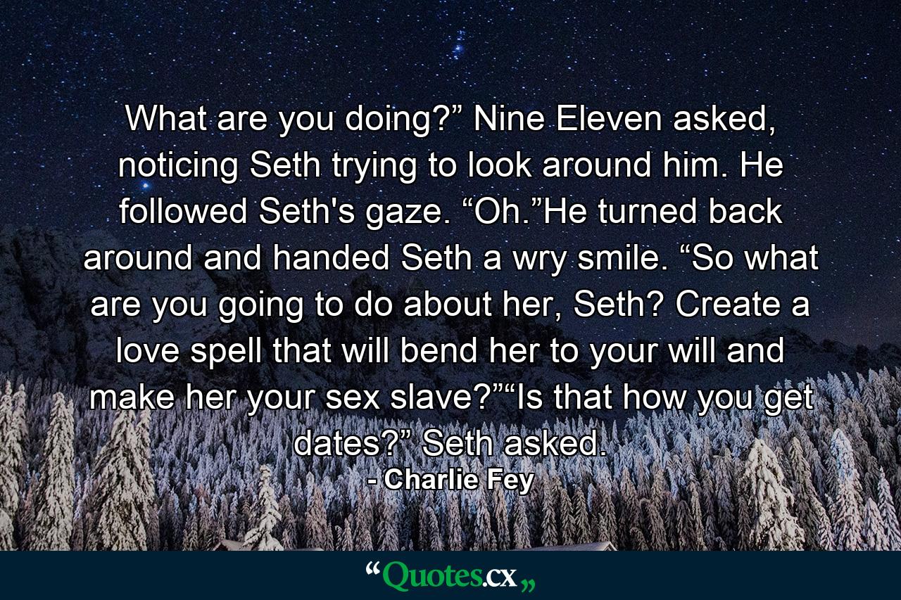 What are you doing?” Nine Eleven asked, noticing Seth trying to look around him. He followed Seth's gaze. “Oh.”He turned back around and handed Seth a wry smile. “So what are you going to do about her, Seth? Create a love spell that will bend her to your will and make her your sex slave?”“Is that how you get dates?” Seth asked. - Quote by Charlie Fey