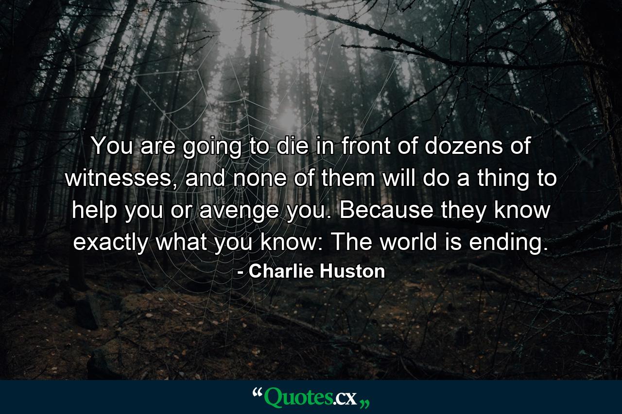 You are going to die in front of dozens of witnesses, and none of them will do a thing to help you or avenge you. Because they know exactly what you know: The world is ending. - Quote by Charlie Huston