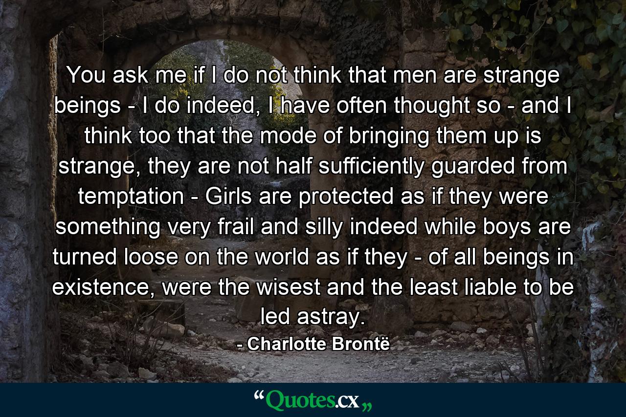 You ask me if I do not think that men are strange beings - I do indeed, I have often thought so - and I think too that the mode of bringing them up is strange, they are not half sufficiently guarded from temptation - Girls are protected as if they were something very frail and silly indeed while boys are turned loose on the world as if they - of all beings in existence, were the wisest and the least liable to be led astray. - Quote by Charlotte Brontë