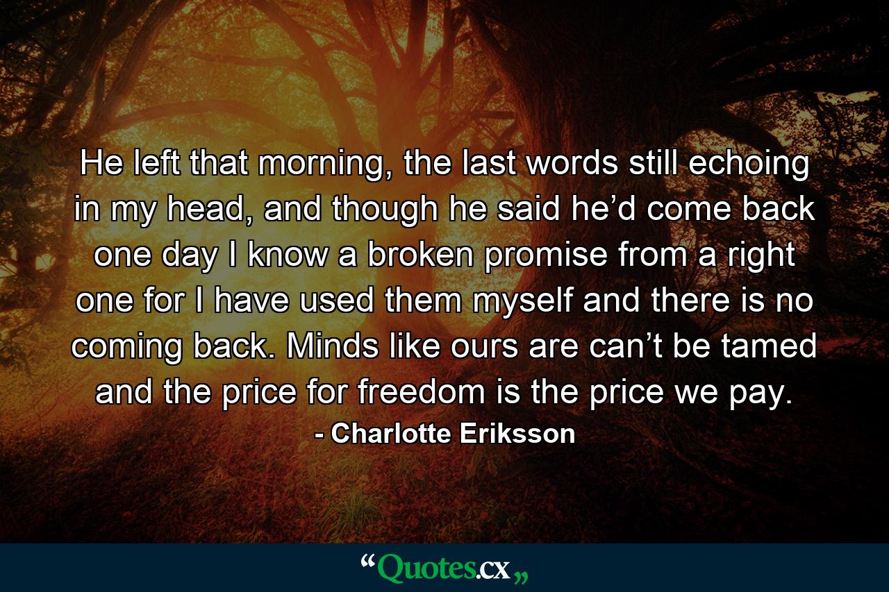 He left that morning, the last words still echoing in my head, and though he said he’d come back one day I know a broken promise from a right one for I have used them myself and there is no coming back. Minds like ours are can’t be tamed and the price for freedom is the price we pay. - Quote by Charlotte Eriksson