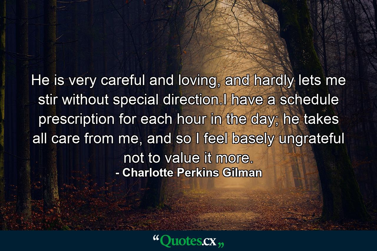 He is very careful and loving, and hardly lets me stir without special direction.I have a schedule prescription for each hour in the day; he takes all care from me, and so I feel basely ungrateful not to value it more. - Quote by Charlotte Perkins Gilman