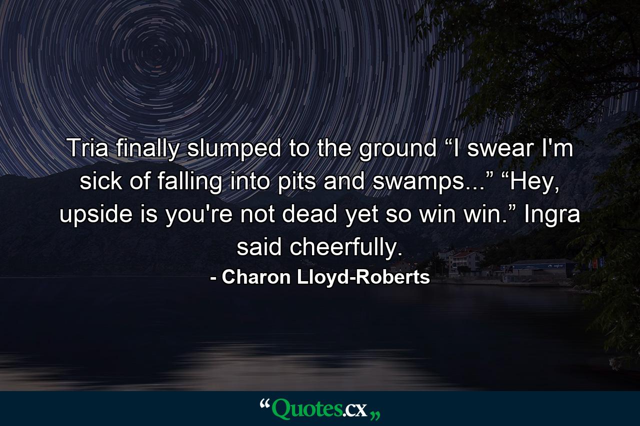 Tria finally slumped to the ground “I swear I'm sick of falling into pits and swamps...” “Hey, upside is you're not dead yet so win win.” Ingra said cheerfully. - Quote by Charon Lloyd-Roberts