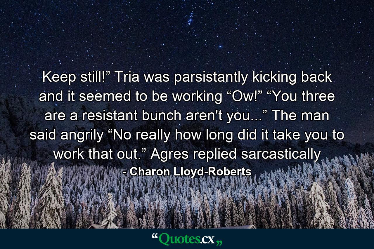 Keep still!” Tria was parsistantly kicking back and it seemed to be working “Ow!” “You three are a resistant bunch aren't you...” The man said angrily “No really how long did it take you to work that out.” Agres replied sarcastically - Quote by Charon Lloyd-Roberts