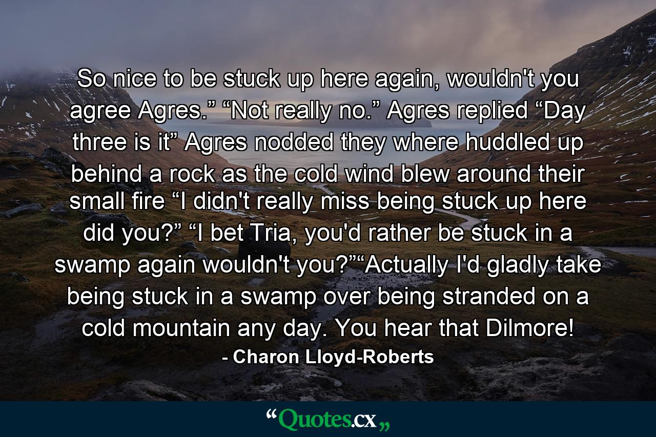 So nice to be stuck up here again, wouldn't you agree Agres.” “Not really no.” Agres replied “Day three is it” Agres nodded they where huddled up behind a rock as the cold wind blew around their small fire “I didn't really miss being stuck up here did you?” “I bet Tria, you'd rather be stuck in a swamp again wouldn't you?”“Actually I'd gladly take being stuck in a swamp over being stranded on a cold mountain any day. You hear that Dilmore! - Quote by Charon Lloyd-Roberts