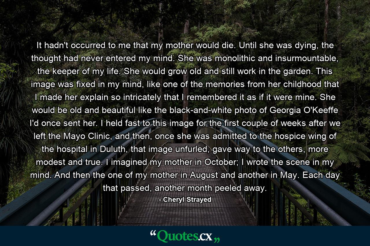 It hadn't occurred to me that my mother would die. Until she was dying, the thought had never entered my mind. She was monolithic and insurmountable, the keeper of my life. She would grow old and still work in the garden. This image was fixed in my mind, like one of the memories from her childhood that I made her explain so intricately that I remembered it as if it were mine. She would be old and beautiful like the black-and-white photo of Georgia O'Keeffe I'd once sent her. I held fast to this image for the first couple of weeks after we left the Mayo Clinic, and then, once she was admitted to the hospice wing of the hospital in Duluth, that image unfurled, gave way to the others, more modest and true. I imagined my mother in October; I wrote the scene in my mind. And then the one of my mother in August and another in May. Each day that passed, another month peeled away. - Quote by Cheryl Strayed