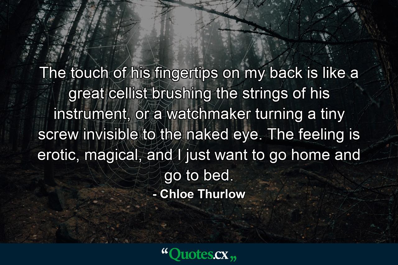 The touch of his fingertips on my back is like a great cellist brushing the strings of his instrument, or a watchmaker turning a tiny screw invisible to the naked eye. The feeling is erotic, magical, and I just want to go home and go to bed. - Quote by Chloe Thurlow