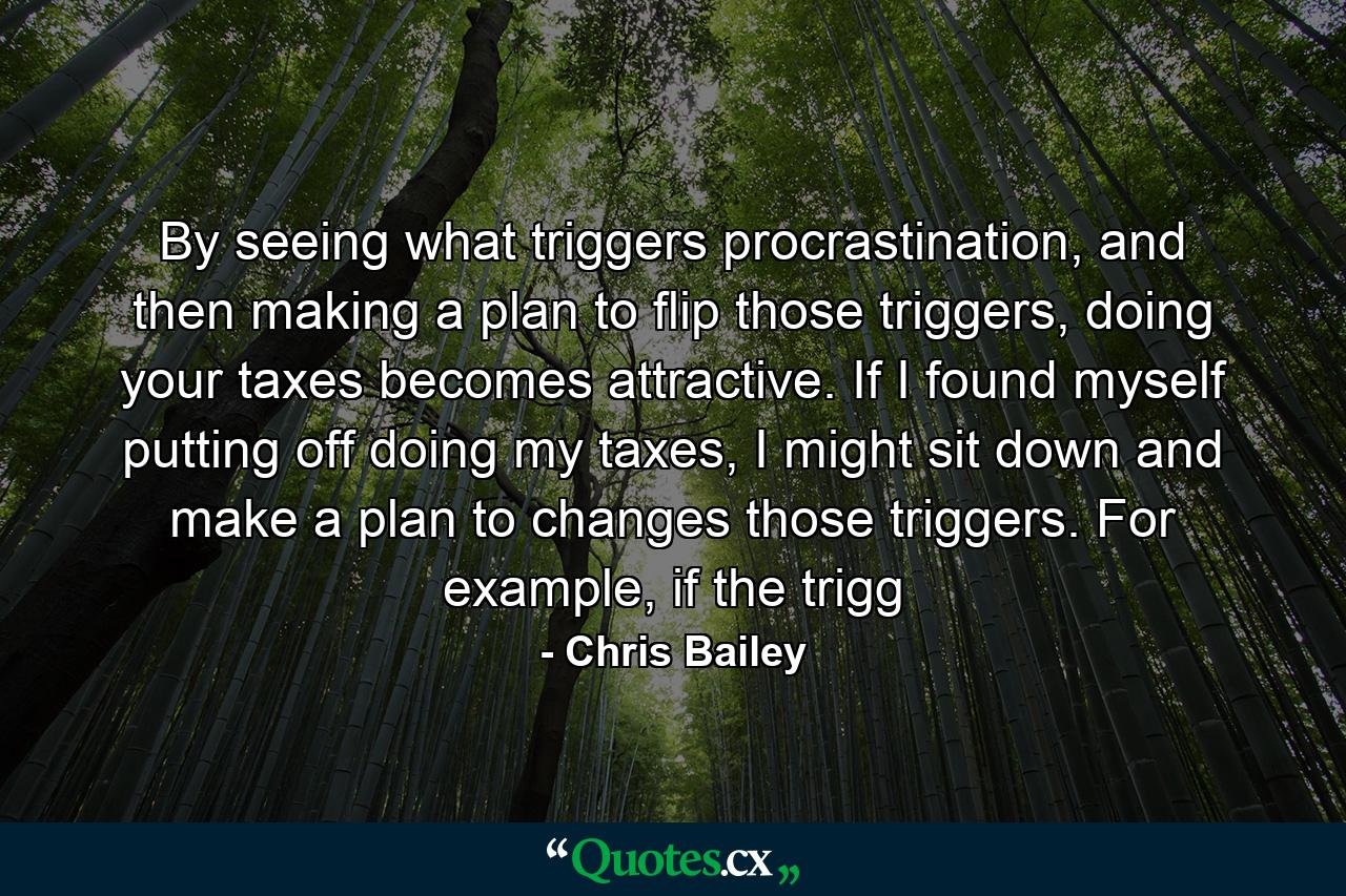 By seeing what triggers procrastination, and then making a plan to flip those triggers, doing your taxes becomes attractive. If I found myself putting off doing my taxes, I might sit down and make a plan to changes those triggers. For example, if the trigg - Quote by Chris Bailey