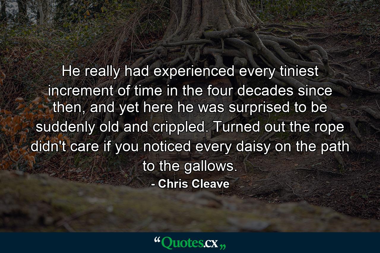 He really had experienced every tiniest increment of time in the four decades since then, and yet here he was surprised to be suddenly old and crippled. Turned out the rope didn't care if you noticed every daisy on the path to the gallows. - Quote by Chris Cleave