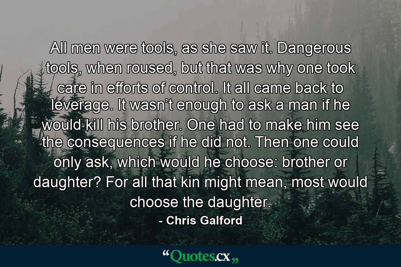 All men were tools, as she saw it. Dangerous tools, when roused, but that was why one took care in efforts of control. It all came back to leverage. It wasn’t enough to ask a man if he would kill his brother. One had to make him see the consequences if he did not. Then one could only ask, which would he choose: brother or daughter? For all that kin might mean, most would choose the daughter. - Quote by Chris Galford