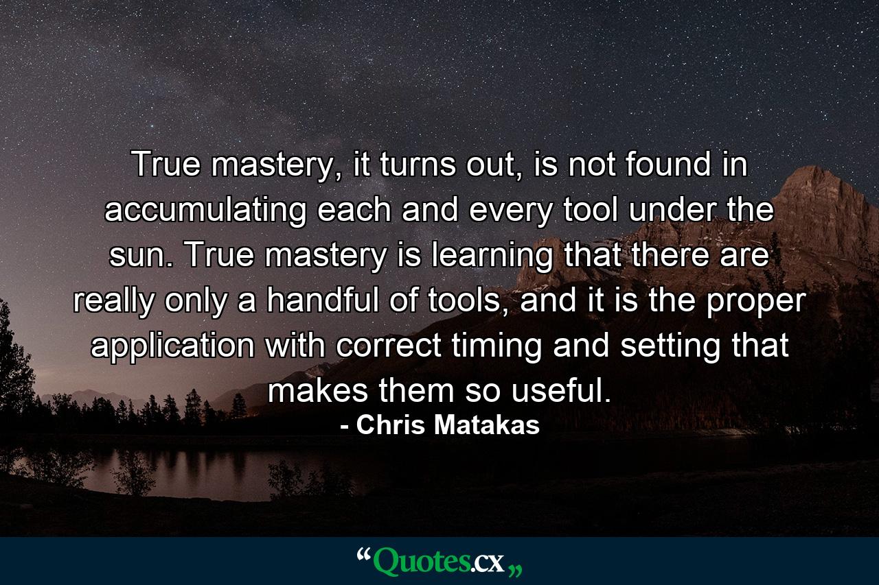 True mastery, it turns out, is not found in accumulating each and every tool under the sun. True mastery is learning that there are really only a handful of tools, and it is the proper application with correct timing and setting that makes them so useful. - Quote by Chris Matakas