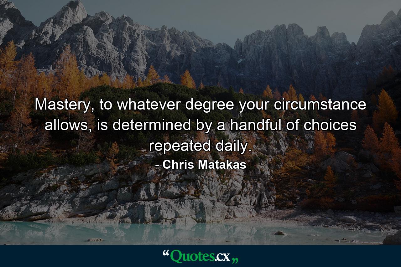 Mastery, to whatever degree your circumstance allows, is determined by a handful of choices repeated daily. - Quote by Chris Matakas