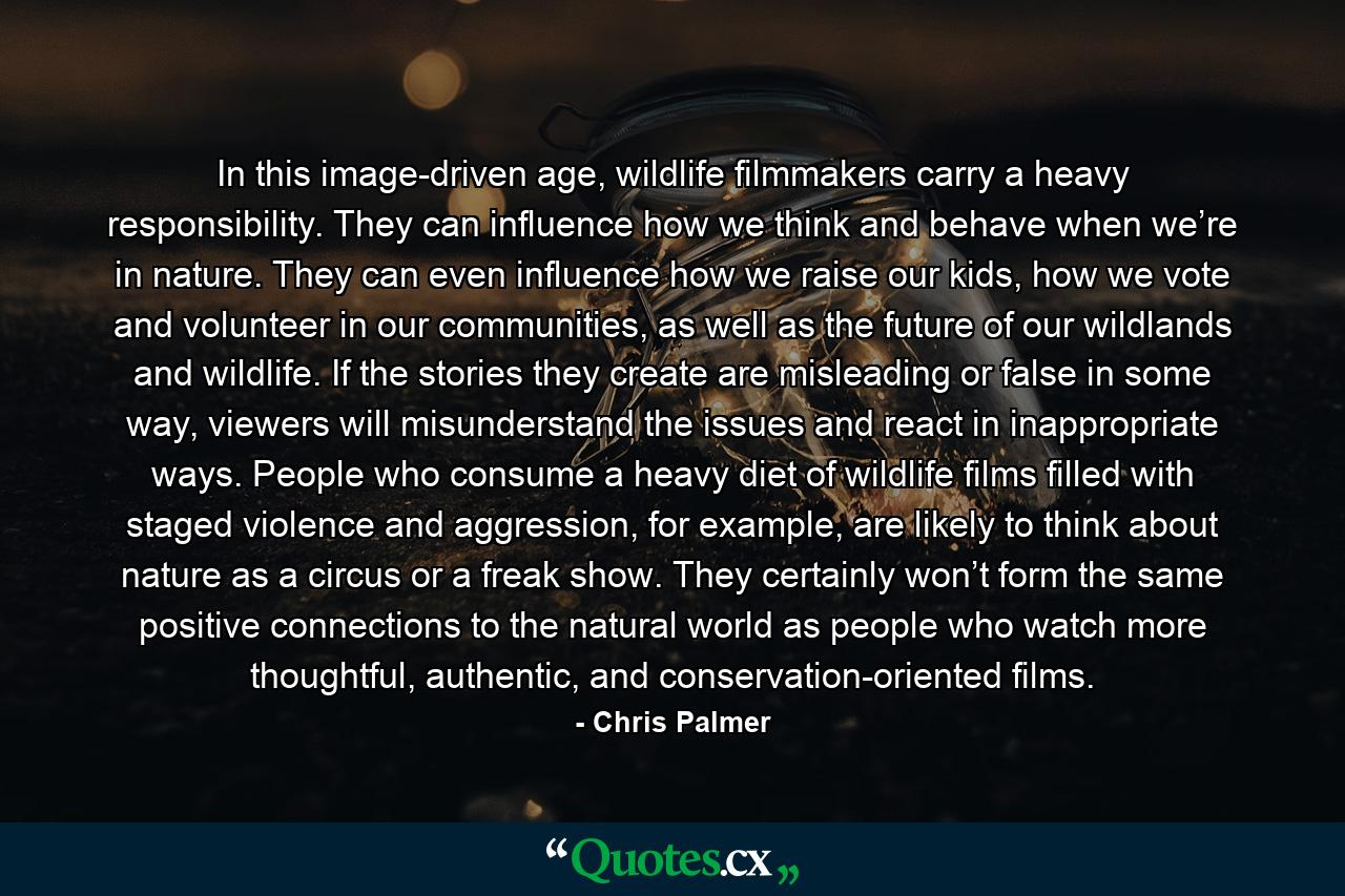 In this image-driven age, wildlife filmmakers carry a heavy responsibility. They can influence how we think and behave when we’re in nature. They can even influence how we raise our kids, how we vote and volunteer in our communities, as well as the future of our wildlands and wildlife. If the stories they create are misleading or false in some way, viewers will misunderstand the issues and react in inappropriate ways. People who consume a heavy diet of wildlife films filled with staged violence and aggression, for example, are likely to think about nature as a circus or a freak show. They certainly won’t form the same positive connections to the natural world as people who watch more thoughtful, authentic, and conservation-oriented films. - Quote by Chris Palmer