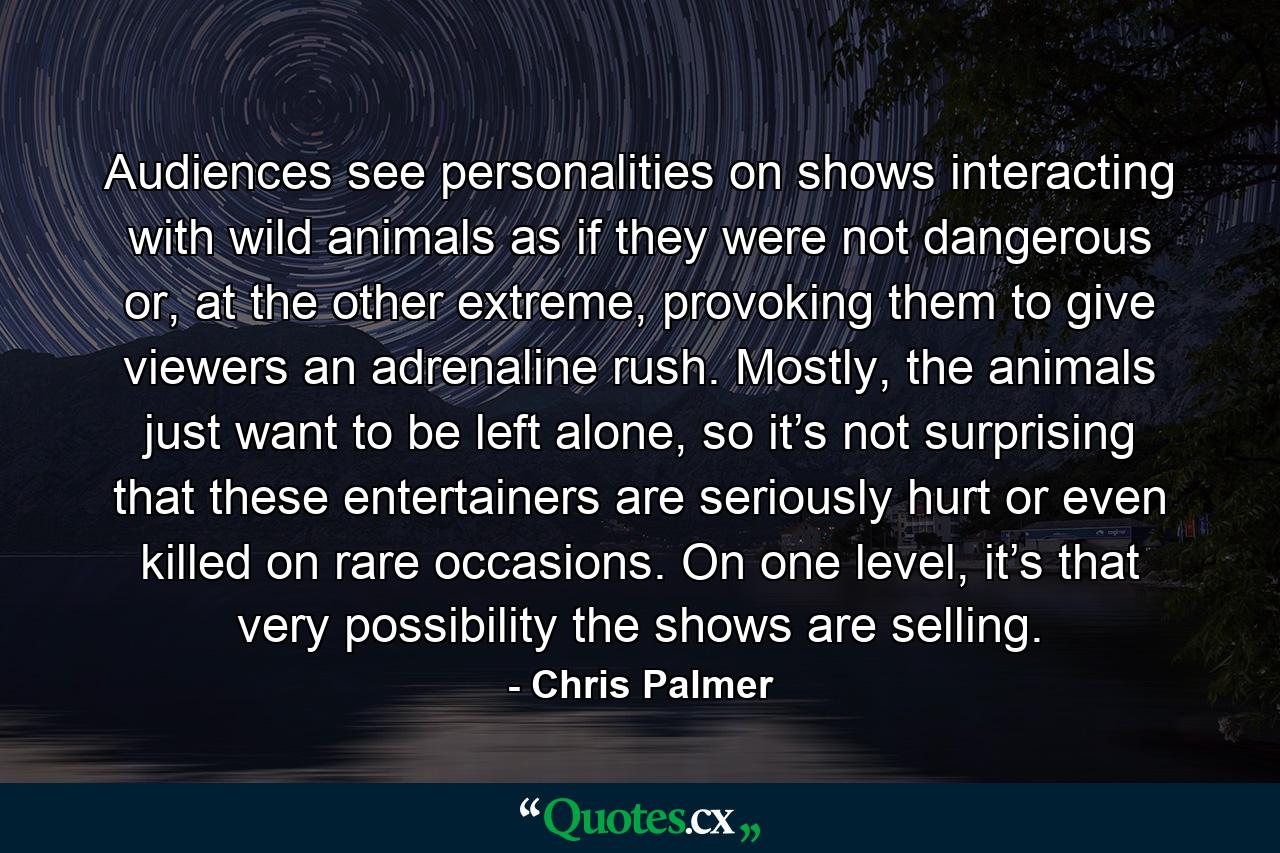 Audiences see personalities on shows interacting with wild animals as if they were not dangerous or, at the other extreme, provoking them to give viewers an adrenaline rush. Mostly, the animals just want to be left alone, so it’s not surprising that these entertainers are seriously hurt or even killed on rare occasions. On one level, it’s that very possibility the shows are selling. - Quote by Chris Palmer