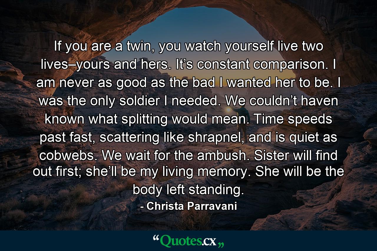 If you are a twin, you watch yourself live two lives–yours and hers. It’s constant comparison. I am never as good as the bad I wanted her to be. I was the only soldier I needed. We couldn’t haven known what splitting would mean. Time speeds past fast, scattering like shrapnel, and is quiet as cobwebs. We wait for the ambush. Sister will find out first; she’ll be my living memory. She will be the body left standing. - Quote by Christa Parravani