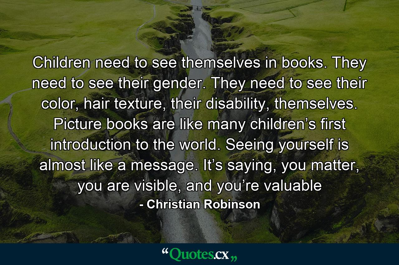 Children need to see themselves in books. They need to see their gender. They need to see their color, hair texture, their disability, themselves. Picture books are like many children’s first introduction to the world. Seeing yourself is almost like a message. It’s saying, you matter, you are visible, and you’re valuable - Quote by Christian Robinson