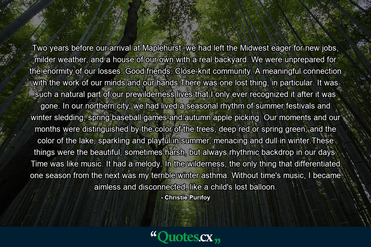 Two years before our arrival at Maplehurst, we had left the Midwest eager for new jobs, milder weather, and a house of our own with a real backyard. We were unprepared for the enormity of our losses. Good friends. Close-knit community. A meaningful connection with the work of our minds and our hands.There was one lost thing, in particular. It was such a natural part of our prewilderness lives that I only ever recognized it after it was gone. In our northern city, we had lived a seasonal rhythm of summer festivals and winter sledding, spring baseball games and autumn apple picking. Our moments and our months were distinguished by the color of the trees, deep red or spring green, and the color of the lake, sparkling and playful in summer, menacing and dull in winter.These things were the beautiful, sometimes harsh, but always rhythmic backdrop in our days. Time was like music. It had a melody. In the wilderness, the only thing that differentiated one season from the next was my terrible winter asthma. Without time's music, I became aimless and disconnected, like a child's lost balloon. - Quote by Christie Purifoy