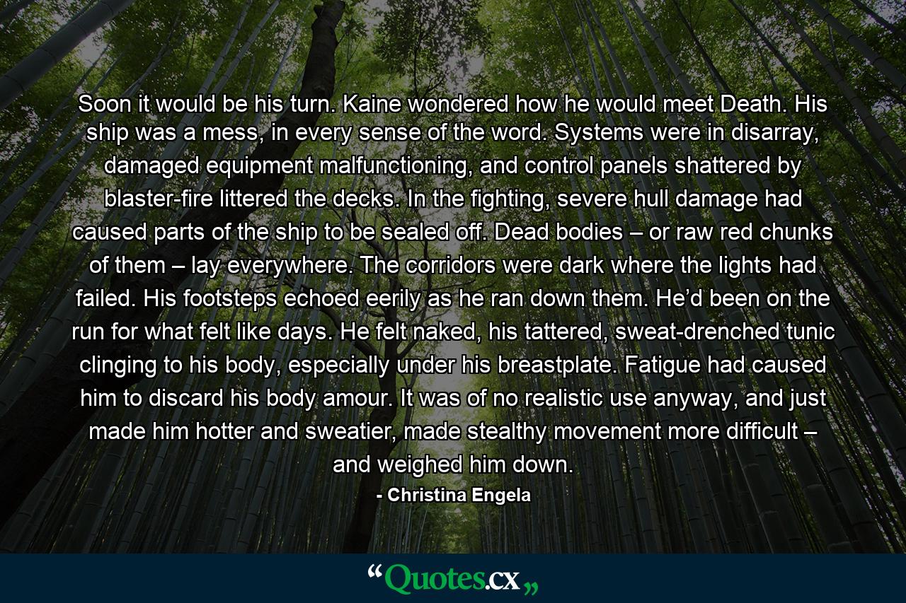 Soon it would be his turn. Kaine wondered how he would meet Death. His ship was a mess, in every sense of the word. Systems were in disarray, damaged equipment malfunctioning, and control panels shattered by blaster-fire littered the decks. In the fighting, severe hull damage had caused parts of the ship to be sealed off. Dead bodies – or raw red chunks of them – lay everywhere. The corridors were dark where the lights had failed. His footsteps echoed eerily as he ran down them. He’d been on the run for what felt like days. He felt naked, his tattered, sweat-drenched tunic clinging to his body, especially under his breastplate. Fatigue had caused him to discard his body amour. It was of no realistic use anyway, and just made him hotter and sweatier, made stealthy movement more difficult – and weighed him down. - Quote by Christina Engela