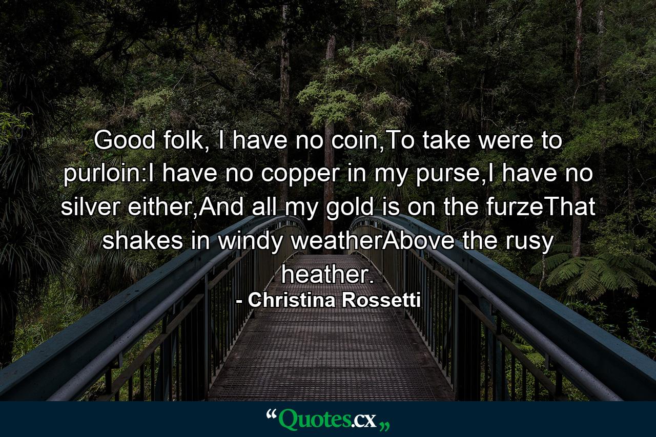 Good folk, I have no coin,To take were to purloin:I have no copper in my purse,I have no silver either,And all my gold is on the furzeThat shakes in windy weatherAbove the rusy heather. - Quote by Christina Rossetti