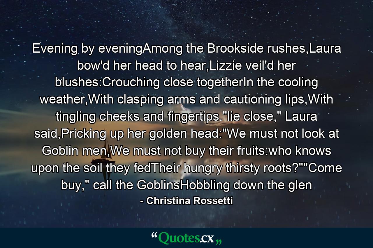 Evening by eveningAmong the Brookside rushes,Laura bow'd her head to hear,Lizzie veil'd her blushes:Crouching close togetherIn the cooling weather,With clasping arms and cautioning lips,With tingling cheeks and fingertips.