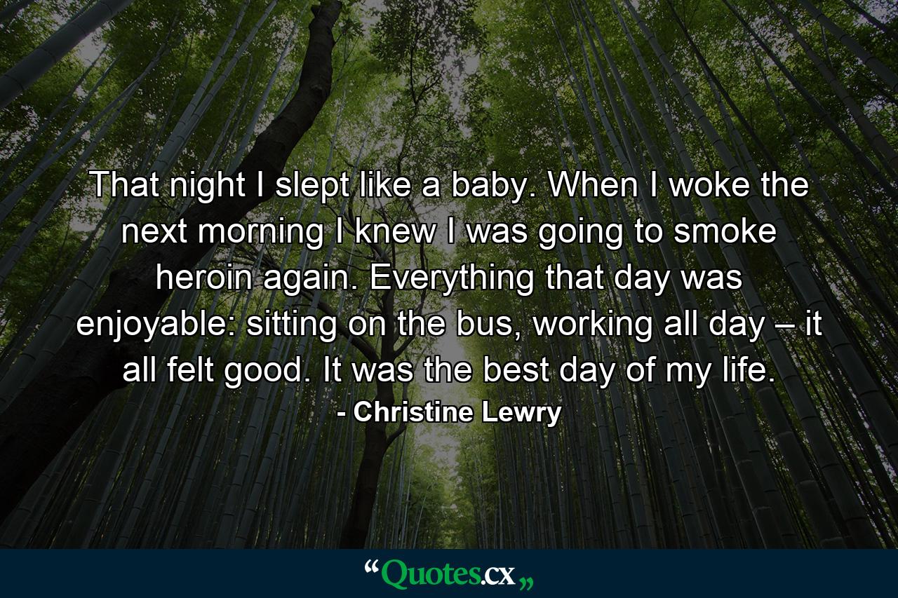 That night I slept like a baby. When I woke the next morning I knew I was going to smoke heroin again. Everything that day was enjoyable: sitting on the bus, working all day – it all felt good. It was the best day of my life. - Quote by Christine Lewry