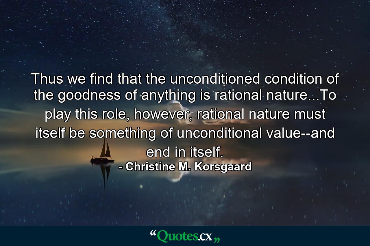 Thus we find that the unconditioned condition of the goodness of anything is rational nature...To play this role, however, rational nature must itself be something of unconditional value--and end in itself. - Quote by Christine M. Korsgaard