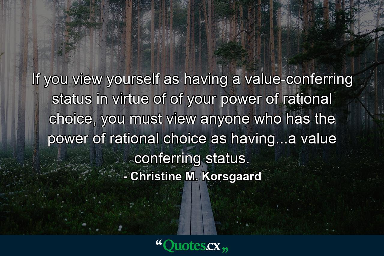 If you view yourself as having a value-conferring status in virtue of of your power of rational choice, you must view anyone who has the power of rational choice as having...a value conferring status. - Quote by Christine M. Korsgaard