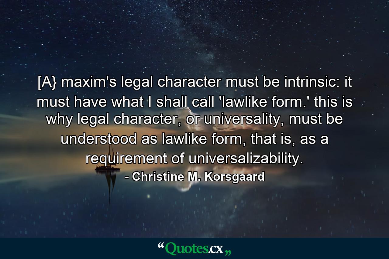 [A} maxim's legal character must be intrinsic: it must have what I shall call 'lawlike form.' this is why legal character, or universality, must be understood as lawlike form, that is, as a requirement of universalizability. - Quote by Christine M. Korsgaard