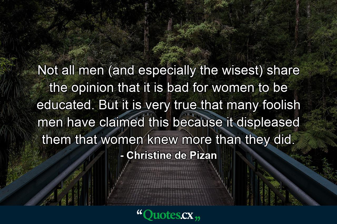 Not all men (and especially the wisest) share the opinion that it is bad for women to be educated. But it is very true that many foolish men have claimed this because it displeased them that women knew more than they did. - Quote by Christine de Pizan