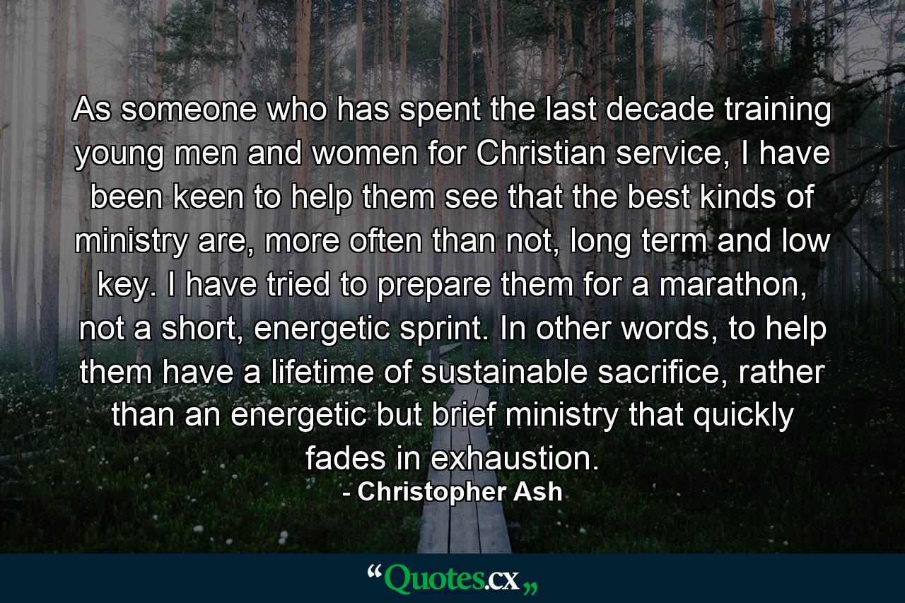 As someone who has spent the last decade training young men and women for Christian service, I have been keen to help them see that the best kinds of ministry are, more often than not, long term and low key. I have tried to prepare them for a marathon, not a short, energetic sprint. In other words, to help them have a lifetime of sustainable sacrifice, rather than an energetic but brief ministry that quickly fades in exhaustion. - Quote by Christopher Ash