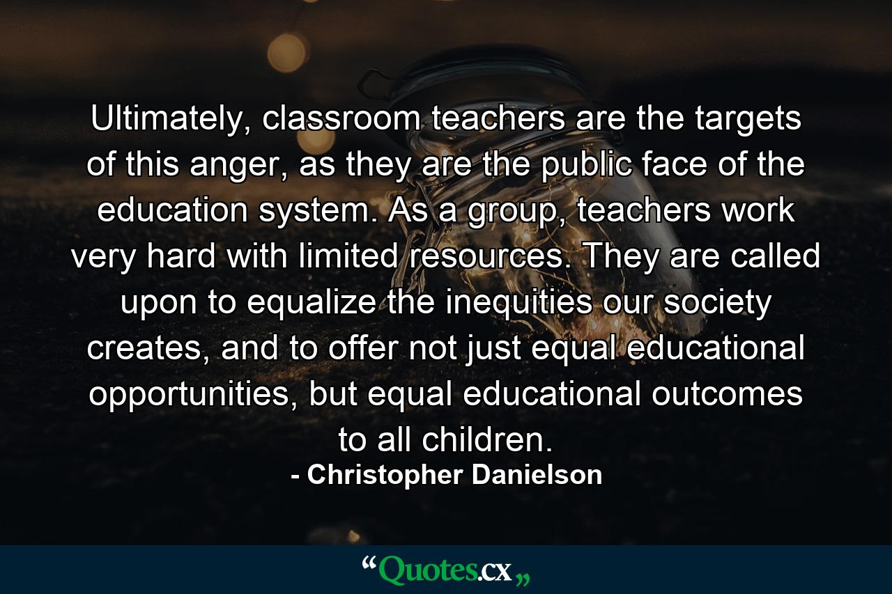 Ultimately, classroom teachers are the targets of this anger, as they are the public face of the education system. As a group, teachers work very hard with limited resources. They are called upon to equalize the inequities our society creates, and to offer not just equal educational opportunities, but equal educational outcomes to all children. - Quote by Christopher Danielson