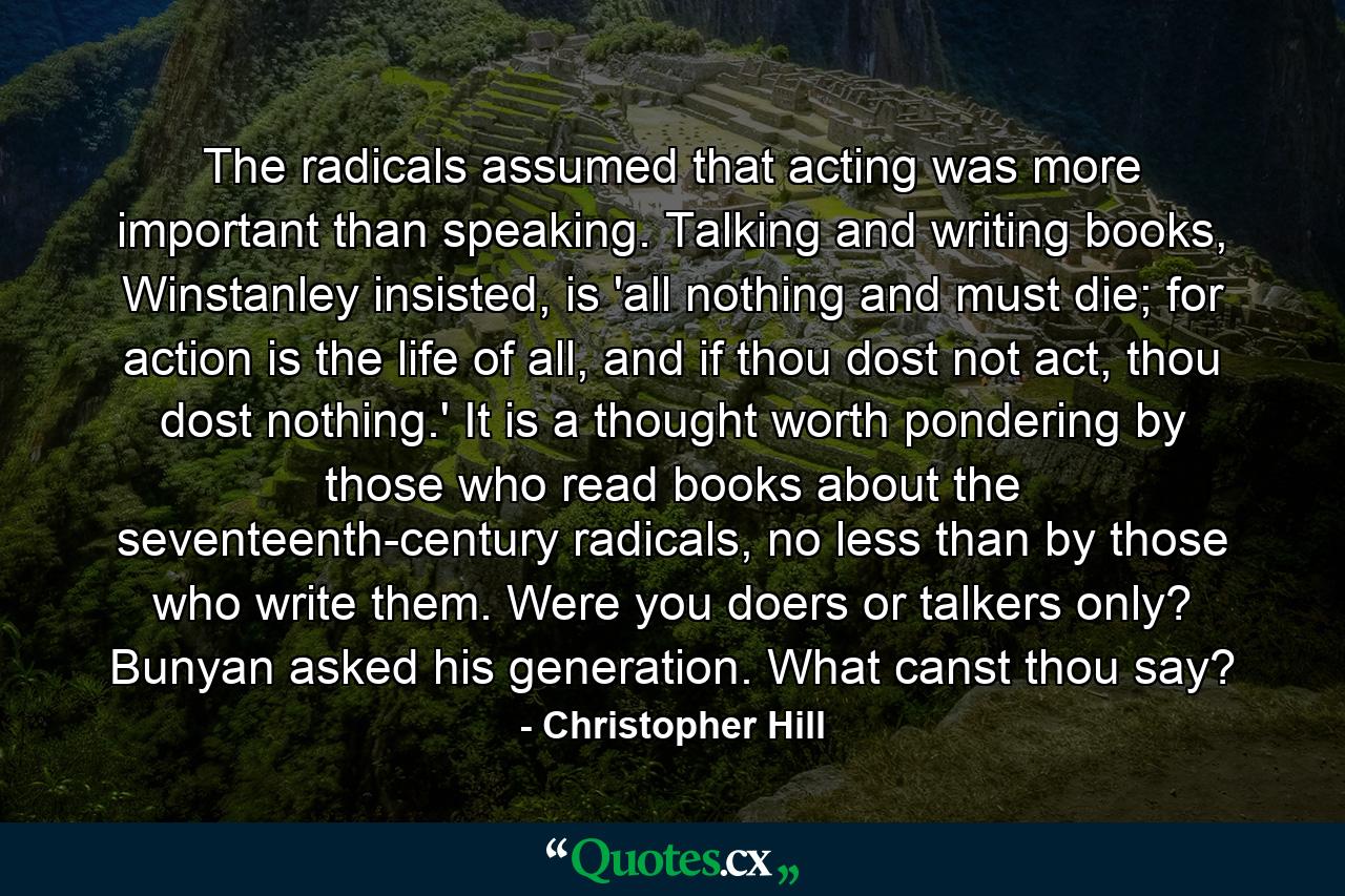 The radicals assumed that acting was more important than speaking. Talking and writing books, Winstanley insisted, is 'all nothing and must die; for action is the life of all, and if thou dost not act, thou dost nothing.' It is a thought worth pondering by those who read books about the seventeenth-century radicals, no less than by those who write them. Were you doers or talkers only? Bunyan asked his generation. What canst thou say? - Quote by Christopher Hill